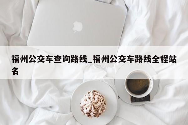 福州公交车查询路线_福州公交车路线全程站名