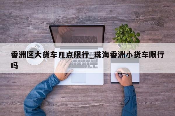 香洲区大货车几点限行_珠海香洲小货车限行吗