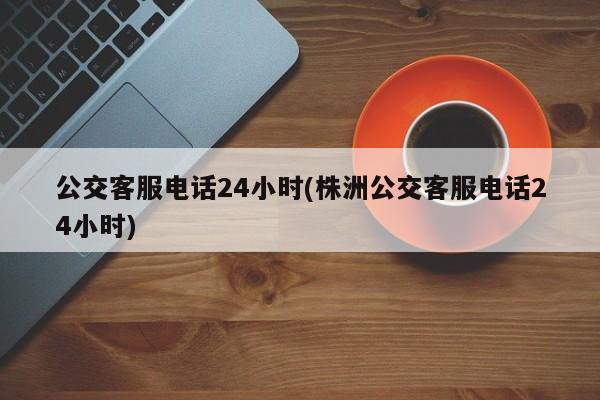 公交客服电话24小时(株洲公交客服电话24小时)