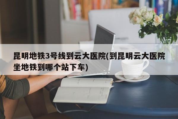 昆明地铁3号线到云大医院(到昆明云大医院坐地铁到哪个站下车)