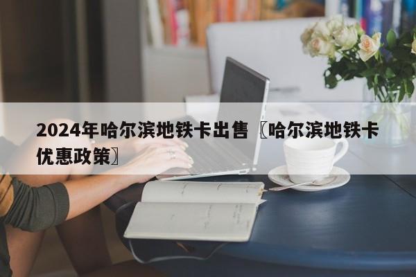 2024年哈尔滨地铁卡出售〖哈尔滨地铁卡优惠政策〗