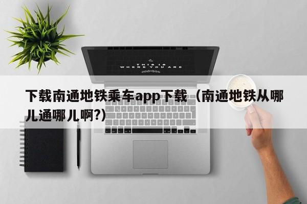下载南通地铁乘车app下载（南通地铁从哪儿通哪儿啊?）