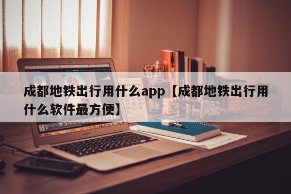 成都地铁出行用什么app【成都地铁出行用什么软件最方便】