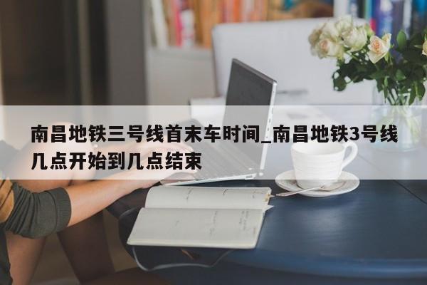 南昌地铁三号线首末车时间_南昌地铁3号线几点开始到几点结束