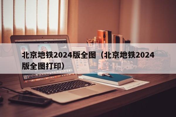 北京地铁2024版全图（北京地铁2024版全图打印）