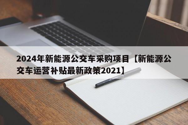 2024年新能源公交车采购项目【新能源公交车运营补贴最新政策2021】