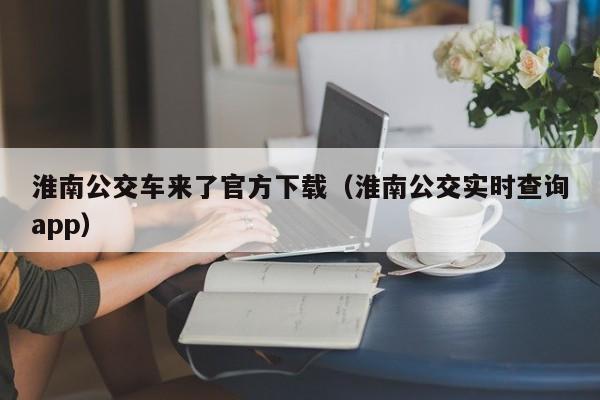 淮南公交车来了官方下载（淮南公交实时查询app）