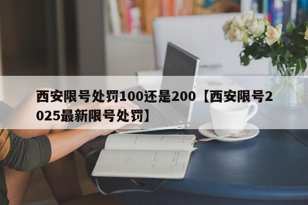 西安限号处罚100还是200【西安限号2025最新限号处罚】