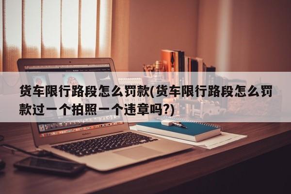 货车限行路段怎么罚款(货车限行路段怎么罚款过一个拍照一个违章吗?)