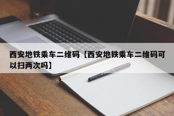 西安地铁乘车二维码【西安地铁乘车二维码可以扫两次吗】