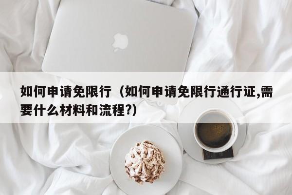 如何申请免限行（如何申请免限行通行证,需要什么材料和流程?）