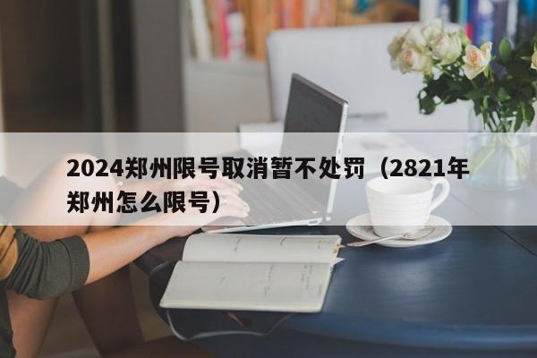 2024郑州限号取消暂不处罚（2821年郑州怎么限号）