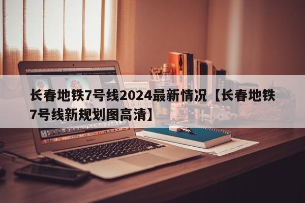 长春地铁7号线2024最新情况【长春地铁7号线新规划图高清】
