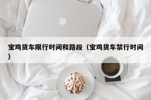 宝鸡货车限行时间和路段（宝鸡货车禁行时间）