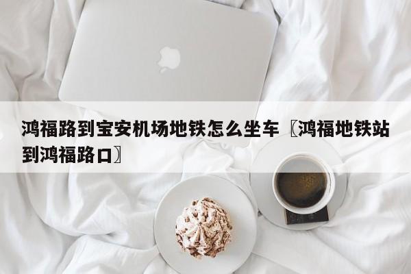 鸿福路到宝安机场地铁怎么坐车〖鸿福地铁站到鸿福路口〗