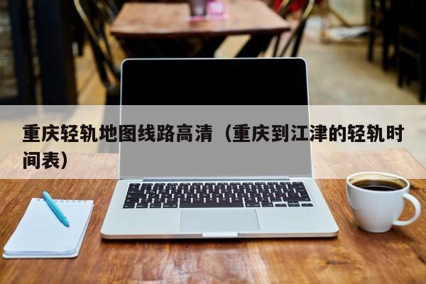 重庆轻轨地图线路高清（重庆到江津的轻轨时间表）
