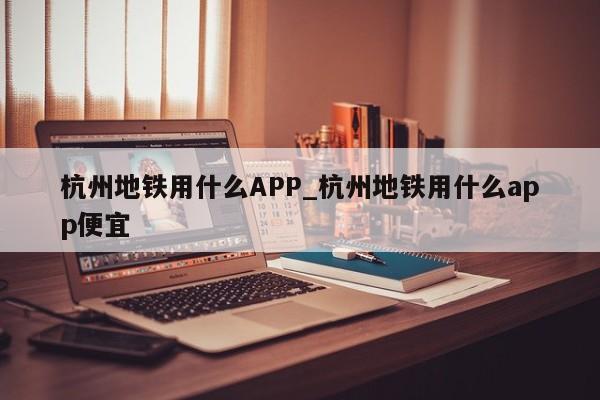 杭州地铁用什么APP_杭州地铁用什么app便宜