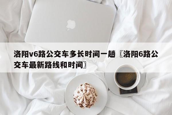 洛阳v6路公交车多长时间一趟〖洛阳6路公交车最新路线和时间〗