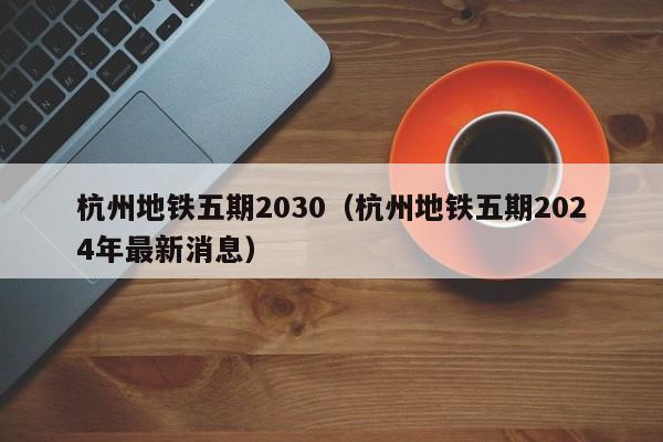 杭州地铁五期2030（杭州地铁五期2024年最新消息）