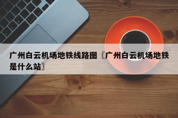 广州白云机场地铁线路图〖广州白云机场地铁是什么站〗
