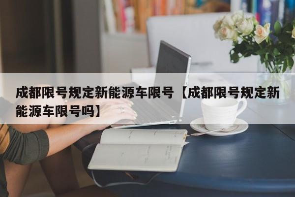 成都限号规定新能源车限号【成都限号规定新能源车限号吗】