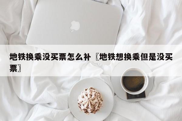 地铁换乘没买票怎么补〖地铁想换乘但是没买票〗