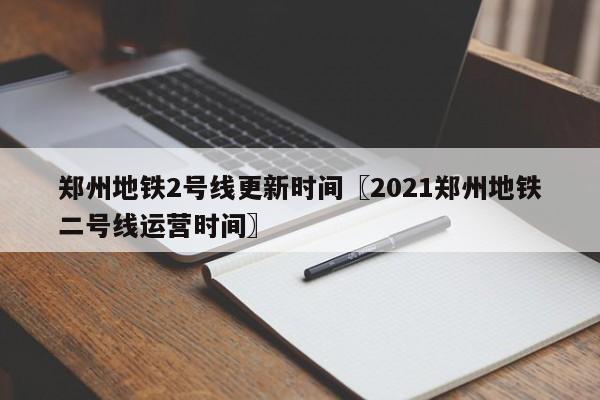 郑州地铁2号线更新时间〖2021郑州地铁二号线运营时间〗
