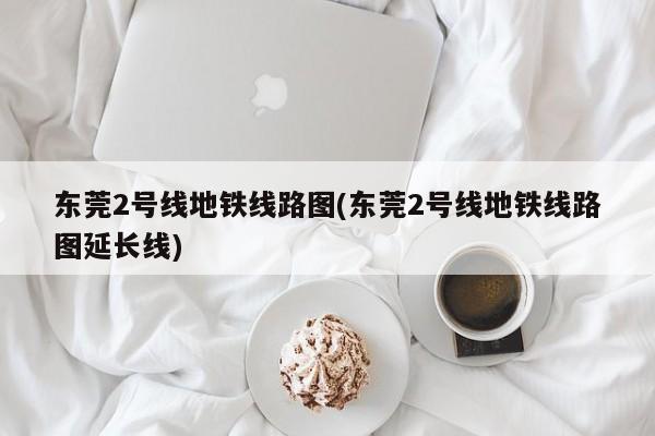 东莞2号线地铁线路图(东莞2号线地铁线路图延长线)