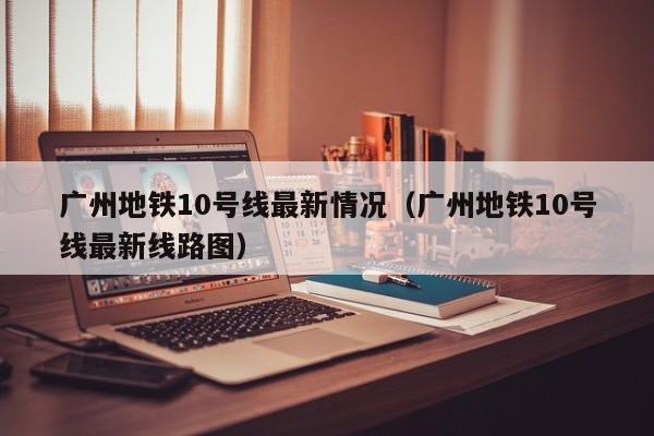 广州地铁10号线最新情况（广州地铁10号线最新线路图）