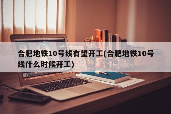 合肥地铁10号线有望开工(合肥地铁10号线什么时候开工)