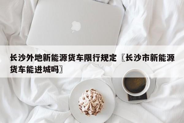 长沙外地新能源货车限行规定〖长沙市新能源货车能进城吗〗