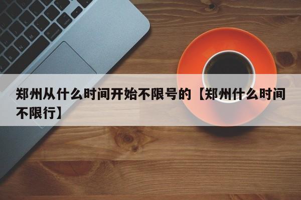 郑州从什么时间开始不限号的【郑州什么时间不限行】