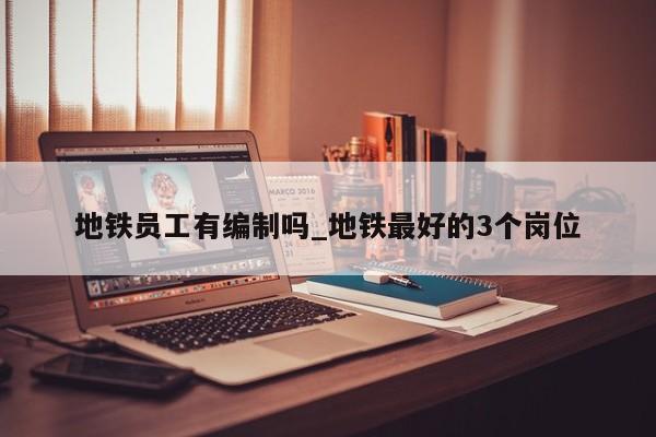 地铁员工有编制吗_地铁最好的3个岗位