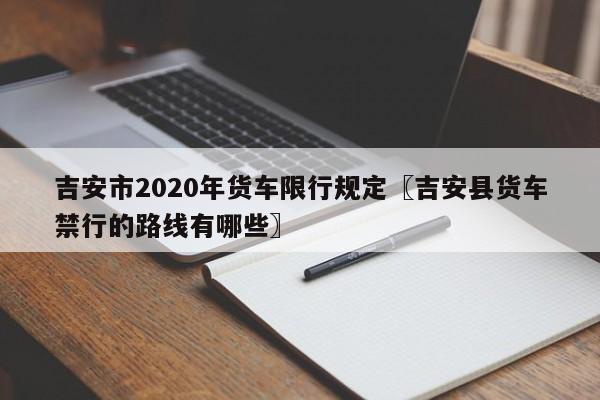 吉安市2020年货车限行规定〖吉安县货车禁行的路线有哪些〗