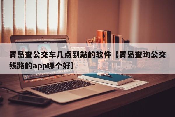 青岛查公交车几点到站的软件【青岛查询公交线路的app哪个好】