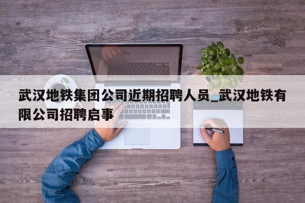 武汉地铁集团公司近期招聘人员_武汉地铁有限公司招聘启事