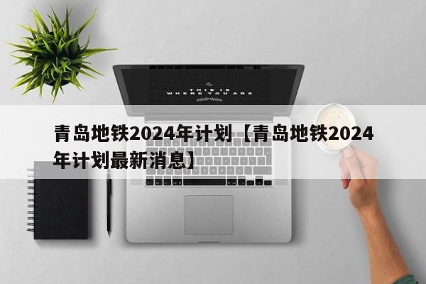青岛地铁2024年计划【青岛地铁2024年计划最新消息】