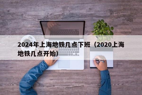 2024年上海地铁几点下班（2020上海地铁几点开始）