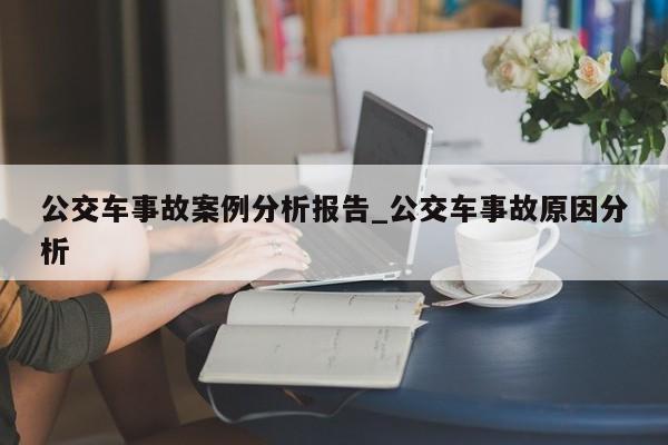 公交车事故案例分析报告_公交车事故原因分析