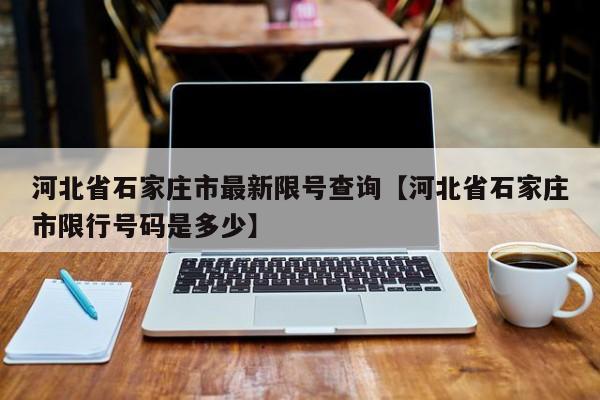 河北省石家庄市最新限号查询【河北省石家庄市限行号码是多少】