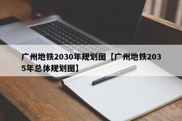 广州地铁2030年规划图【广州地铁2035年总体规划图】
