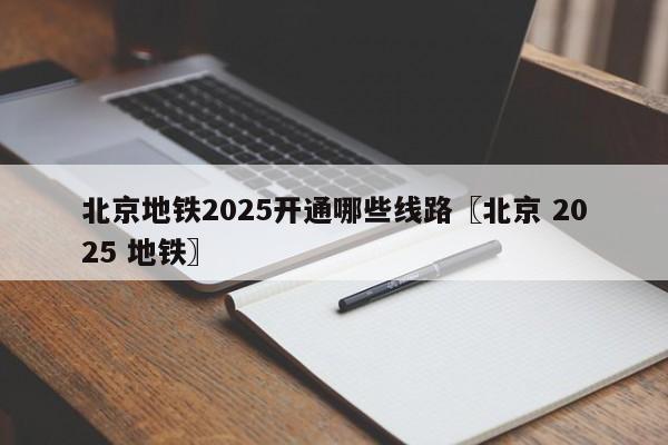 北京地铁2025开通哪些线路〖北京 2025 地铁〗