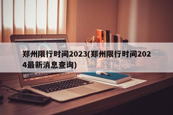 郑州限行时间2023(郑州限行时间2024最新消息查询)