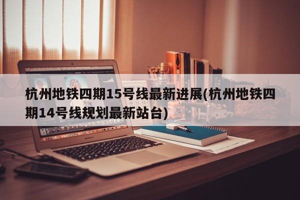 杭州地铁四期15号线最新进展(杭州地铁四期14号线规划最新站台)
