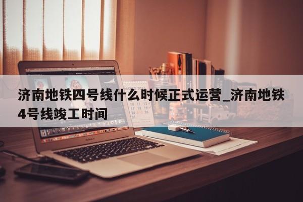 济南地铁四号线什么时候正式运营_济南地铁4号线竣工时间
