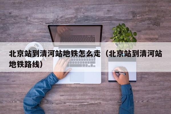 北京站到清河站地铁怎么走（北京站到清河站地铁路线）