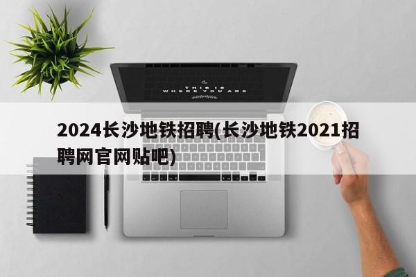 2024长沙地铁招聘(长沙地铁2021招聘网官网贴吧)