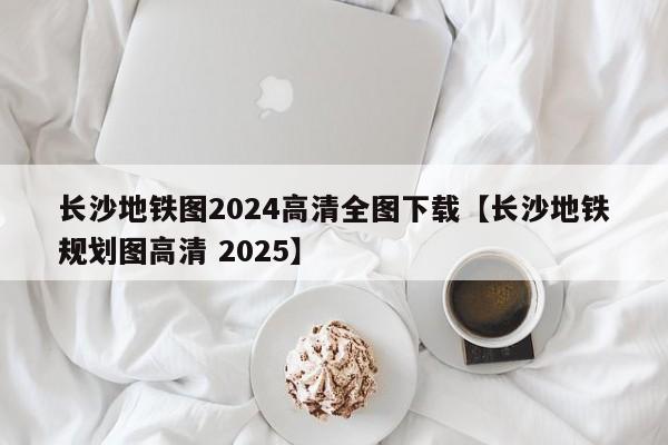 长沙地铁图2024高清全图下载【长沙地铁规划图高清 2025】