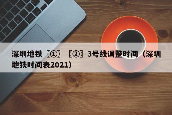 深圳地铁〖①〗〖②〗3号线调整时间（深圳地铁时间表2021）