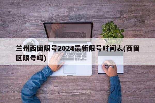 兰州西固限号2024最新限号时间表(西固区限号吗)